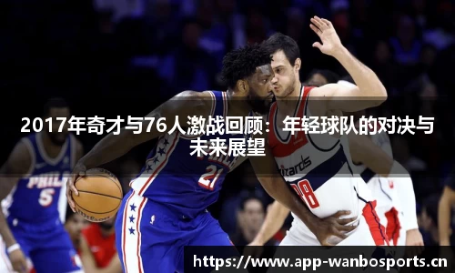 2017年奇才与76人激战回顾：年轻球队的对决与未来展望