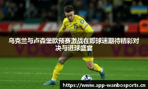 乌克兰与卢森堡欧预赛激战在即球迷期待精彩对决与进球盛宴